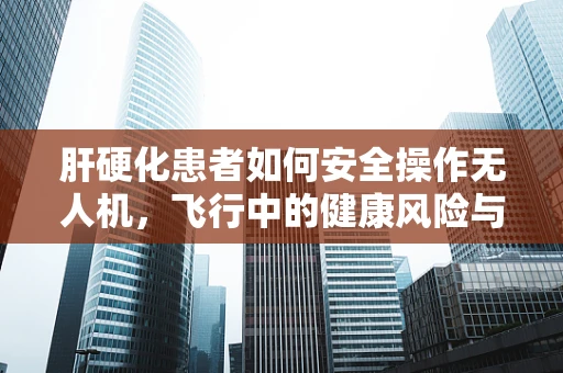 肝硬化患者如何安全操作无人机，飞行中的健康风险与应对策略
