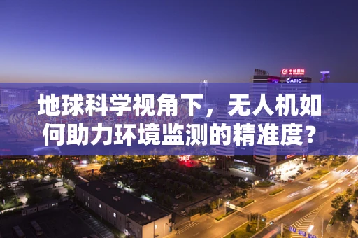 地球科学视角下，无人机如何助力环境监测的精准度？