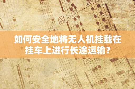 如何安全地将无人机挂载在挂车上进行长途运输？