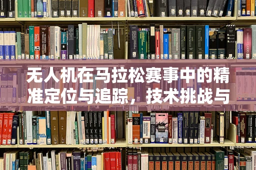 无人机在马拉松赛事中的精准定位与追踪，技术挑战与解决方案
