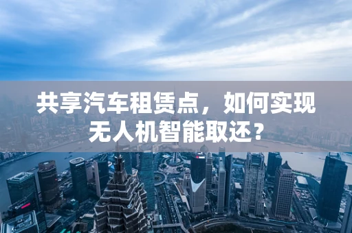共享汽车租赁点，如何实现无人机智能取还？