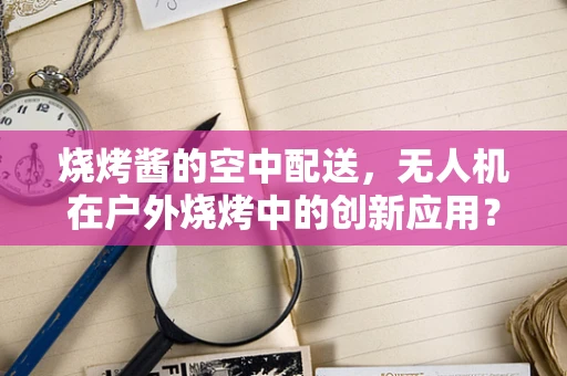 烧烤酱的空中配送，无人机在户外烧烤中的创新应用？