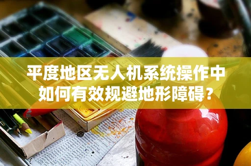 平度地区无人机系统操作中如何有效规避地形障碍？