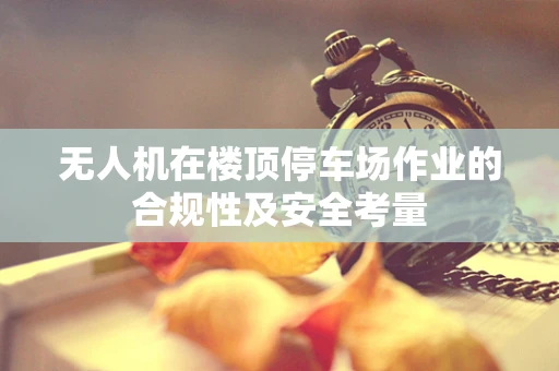 无人机在楼顶停车场作业的合规性及安全考量