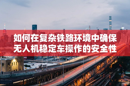 如何在复杂铁路环境中确保无人机稳定车操作的安全性？