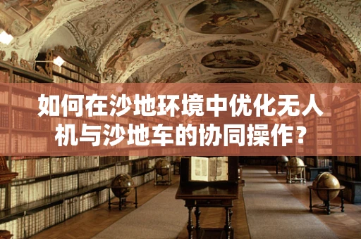 如何在沙地环境中优化无人机与沙地车的协同操作？