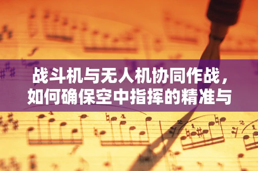 战斗机与无人机协同作战，如何确保空中指挥的精准与高效？