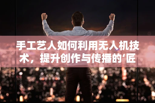手工艺人如何利用无人机技术，提升创作与传播的‘匠心’？