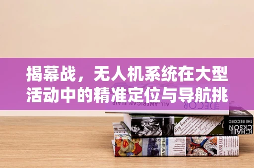 揭幕战，无人机系统在大型活动中的精准定位与导航挑战