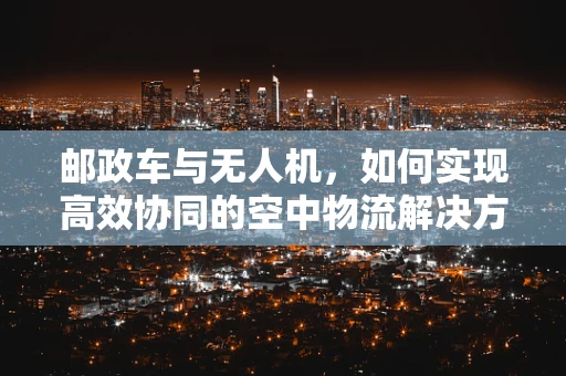 邮政车与无人机，如何实现高效协同的空中物流解决方案？