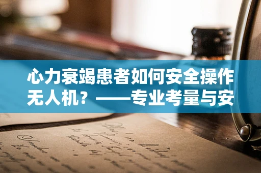 心力衰竭患者如何安全操作无人机？——专业考量与安全指南