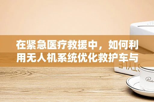 在紧急医疗救援中，如何利用无人机系统优化救护车与医疗车的协同作业？