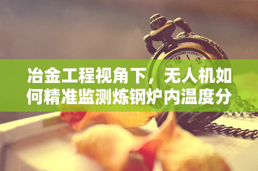 冶金工程视角下，无人机如何精准监测炼钢炉内温度分布？