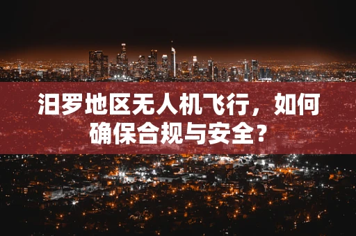 汨罗地区无人机飞行，如何确保合规与安全？