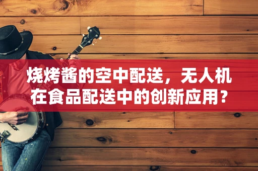 烧烤酱的空中配送，无人机在食品配送中的创新应用？