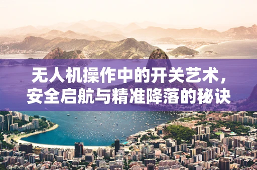 无人机操作中的开关艺术，安全启航与精准降落的秘诀