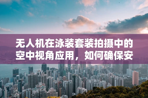 无人机在泳装套装拍摄中的空中视角应用，如何确保安全与创意并重？