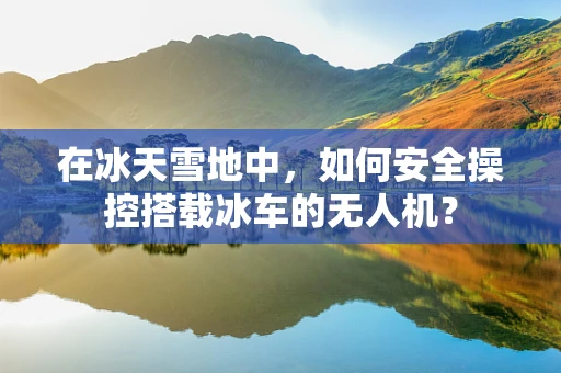 在冰天雪地中，如何安全操控搭载冰车的无人机？