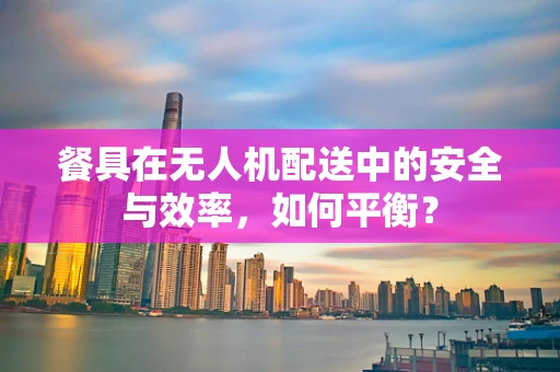餐具在无人机配送中的安全与效率，如何平衡？