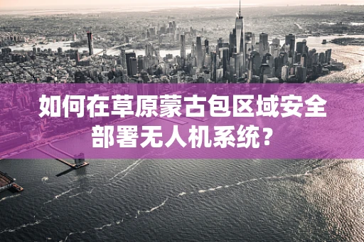 如何在草原蒙古包区域安全部署无人机系统？
