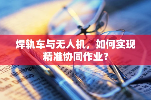 焊轨车与无人机，如何实现精准协同作业？