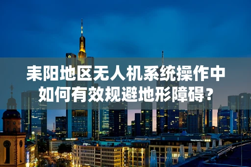 耒阳地区无人机系统操作中如何有效规避地形障碍？