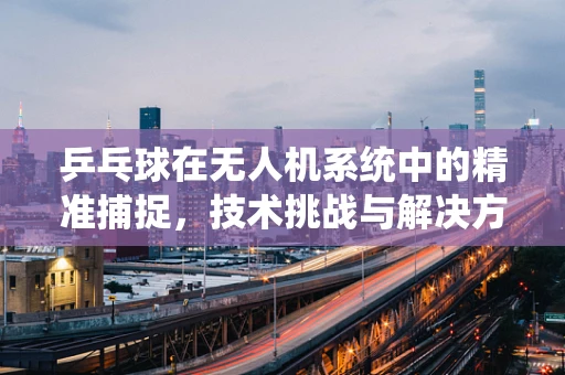 乒乓球在无人机系统中的精准捕捉，技术挑战与解决方案