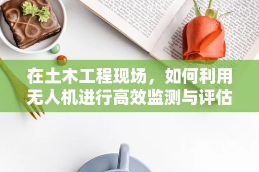 在土木工程现场，如何利用无人机进行高效监测与评估？