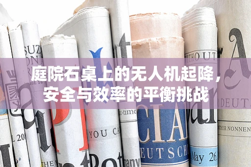 庭院石桌上的无人机起降，安全与效率的平衡挑战