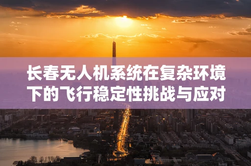 长春无人机系统在复杂环境下的飞行稳定性挑战与应对策略
