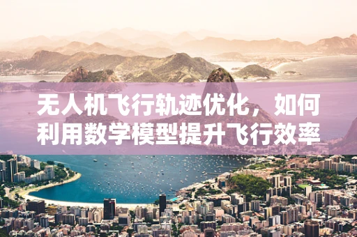 无人机飞行轨迹优化，如何利用数学模型提升飞行效率？