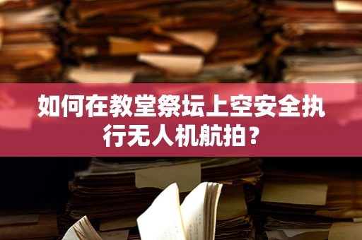 如何在教堂祭坛上空安全执行无人机航拍？