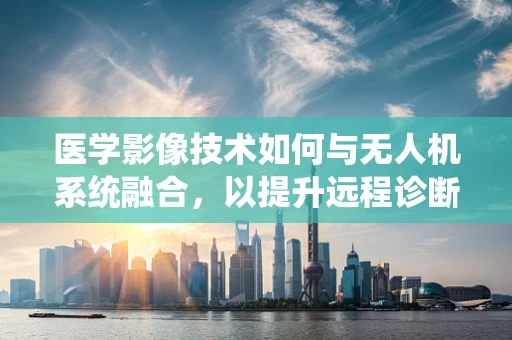 医学影像技术如何与无人机系统融合，以提升远程诊断效率？