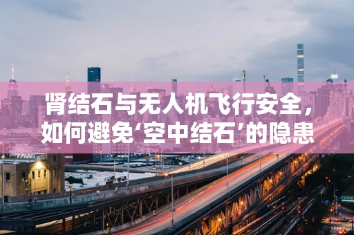 肾结石与无人机飞行安全，如何避免‘空中结石’的隐患？