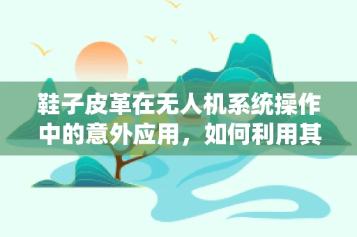 鞋子皮革在无人机系统操作中的意外应用，如何利用其特性优化无人机起降垫？