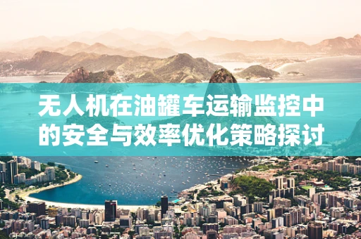 无人机在油罐车运输监控中的安全与效率优化策略探讨