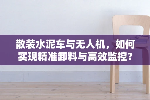 散装水泥车与无人机，如何实现精准卸料与高效监控？