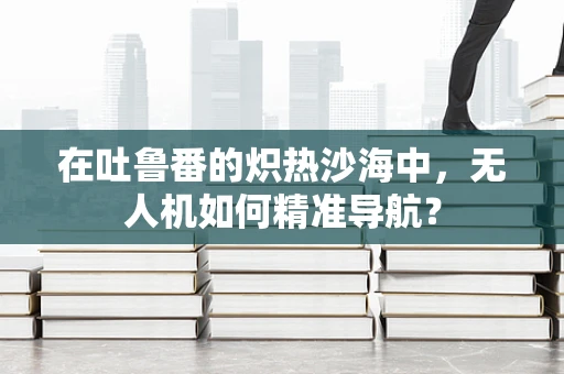 在吐鲁番的炽热沙海中，无人机如何精准导航？