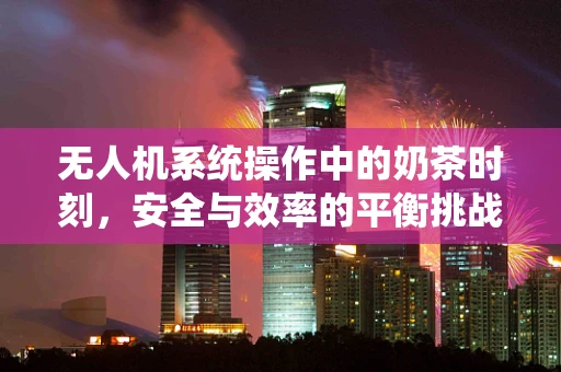 无人机系统操作中的奶茶时刻，安全与效率的平衡挑战