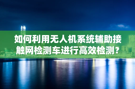 如何利用无人机系统辅助接触网检测车进行高效检测？