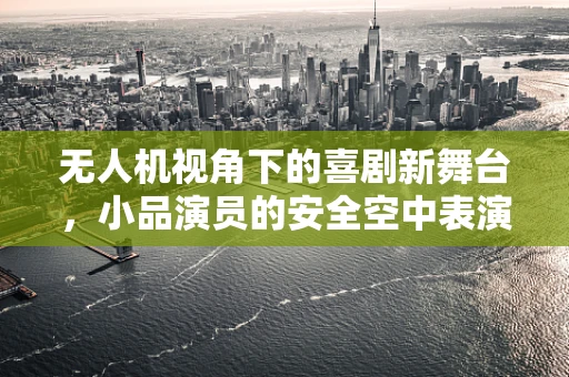 无人机视角下的喜剧新舞台，小品演员的安全空中表演