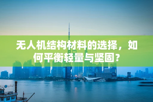 无人机结构材料的选择，如何平衡轻量与坚固？
