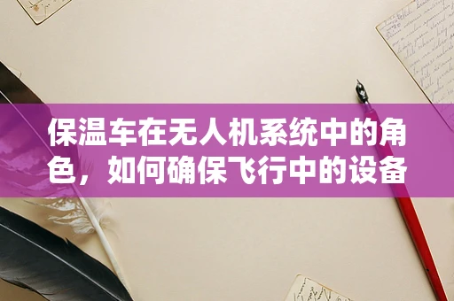 保温车在无人机系统中的角色，如何确保飞行中的设备稳定运行？