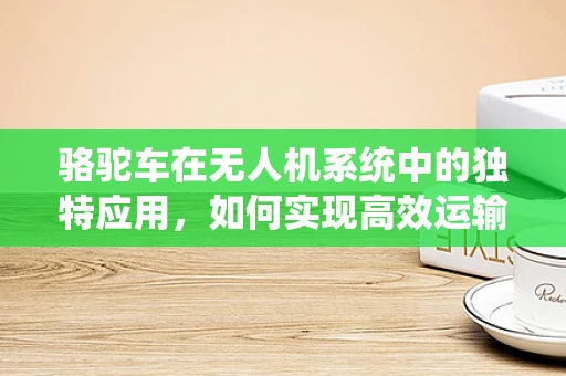 骆驼车在无人机系统中的独特应用，如何实现高效运输与续航的完美结合？