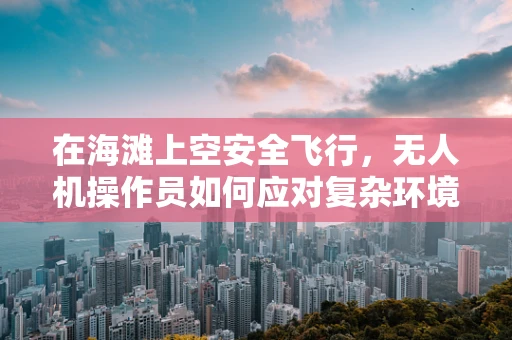 在海滩上空安全飞行，无人机操作员如何应对复杂环境？