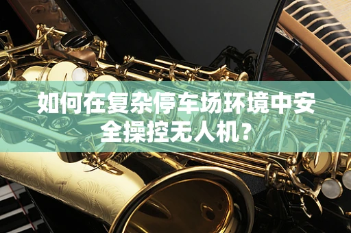 如何在复杂停车场环境中安全操控无人机？