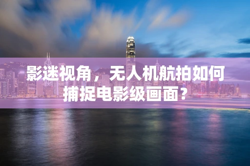 影迷视角，无人机航拍如何捕捉电影级画面？