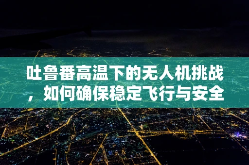 吐鲁番高温下的无人机挑战，如何确保稳定飞行与安全？