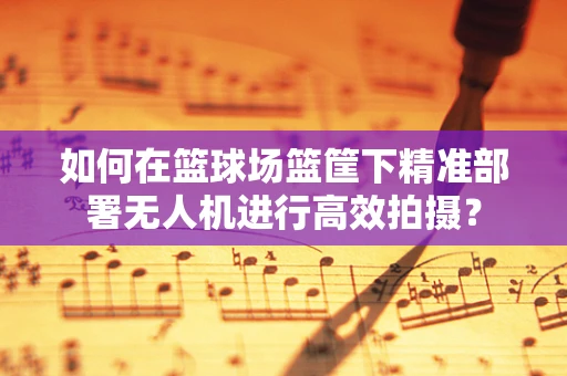 如何在篮球场篮筐下精准部署无人机进行高效拍摄？