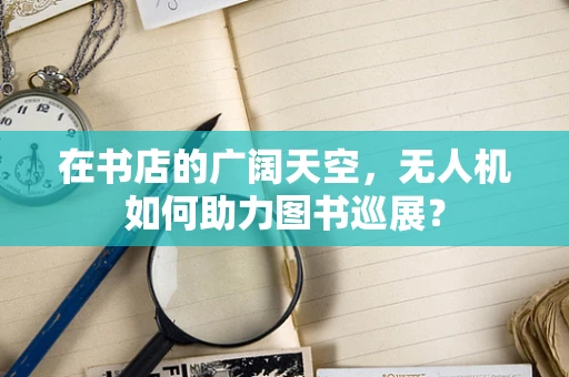 在书店的广阔天空，无人机如何助力图书巡展？